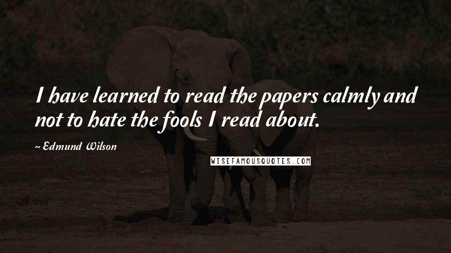 Edmund Wilson Quotes: I have learned to read the papers calmly and not to hate the fools I read about.