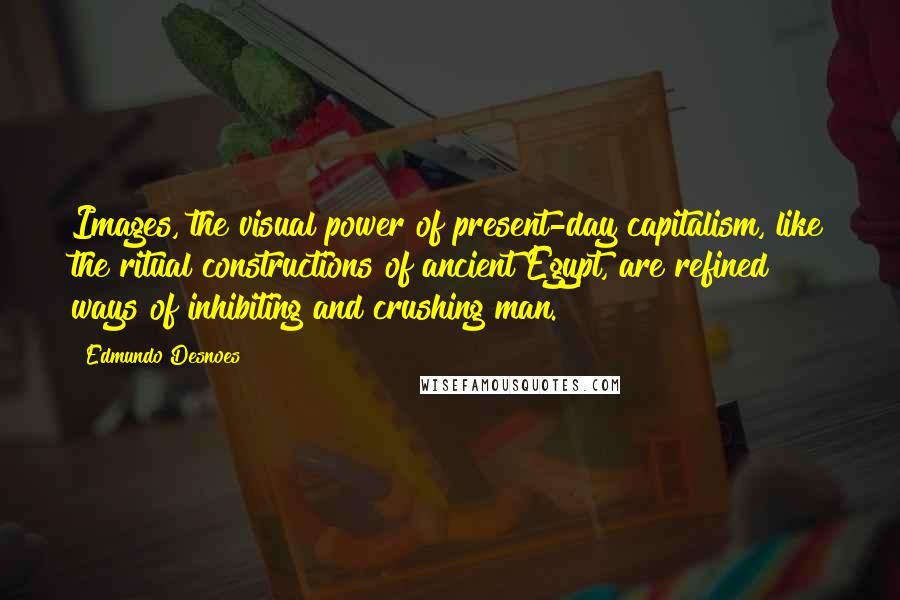 Edmundo Desnoes Quotes: Images, the visual power of present-day capitalism, like the ritual constructions of ancient Egypt, are refined ways of inhibiting and crushing man.