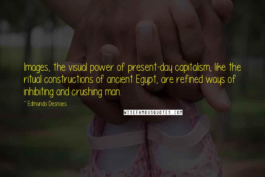 Edmundo Desnoes Quotes: Images, the visual power of present-day capitalism, like the ritual constructions of ancient Egypt, are refined ways of inhibiting and crushing man.