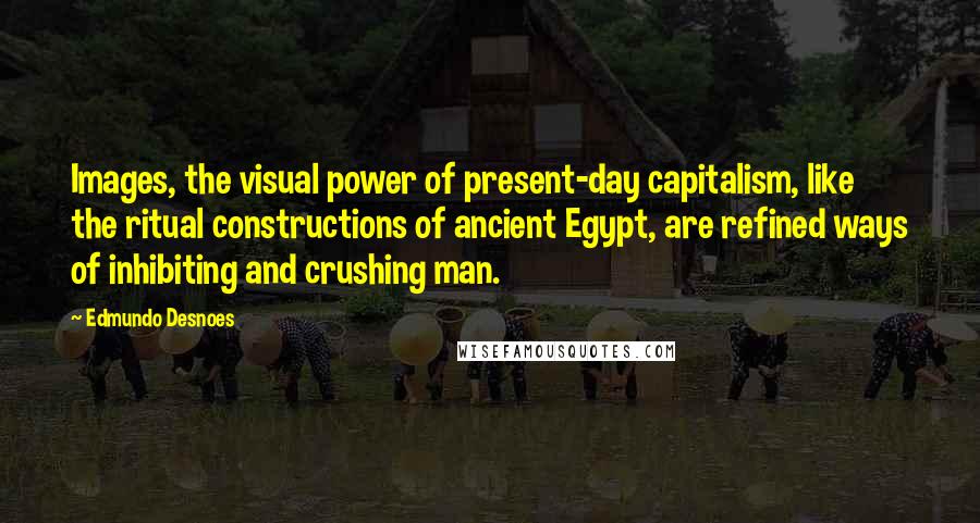 Edmundo Desnoes Quotes: Images, the visual power of present-day capitalism, like the ritual constructions of ancient Egypt, are refined ways of inhibiting and crushing man.