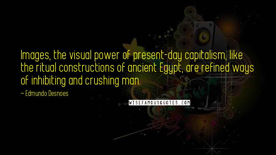 Edmundo Desnoes Quotes: Images, the visual power of present-day capitalism, like the ritual constructions of ancient Egypt, are refined ways of inhibiting and crushing man.