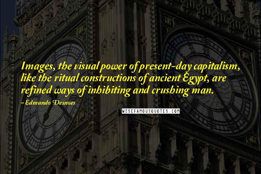 Edmundo Desnoes Quotes: Images, the visual power of present-day capitalism, like the ritual constructions of ancient Egypt, are refined ways of inhibiting and crushing man.