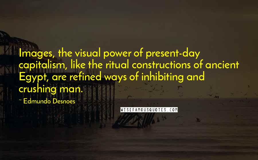 Edmundo Desnoes Quotes: Images, the visual power of present-day capitalism, like the ritual constructions of ancient Egypt, are refined ways of inhibiting and crushing man.