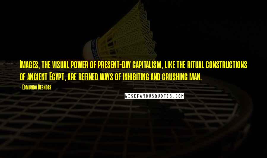 Edmundo Desnoes Quotes: Images, the visual power of present-day capitalism, like the ritual constructions of ancient Egypt, are refined ways of inhibiting and crushing man.