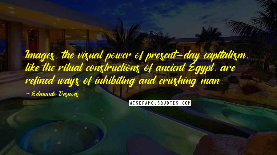 Edmundo Desnoes Quotes: Images, the visual power of present-day capitalism, like the ritual constructions of ancient Egypt, are refined ways of inhibiting and crushing man.