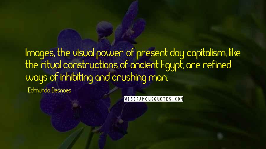 Edmundo Desnoes Quotes: Images, the visual power of present-day capitalism, like the ritual constructions of ancient Egypt, are refined ways of inhibiting and crushing man.