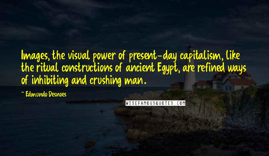 Edmundo Desnoes Quotes: Images, the visual power of present-day capitalism, like the ritual constructions of ancient Egypt, are refined ways of inhibiting and crushing man.