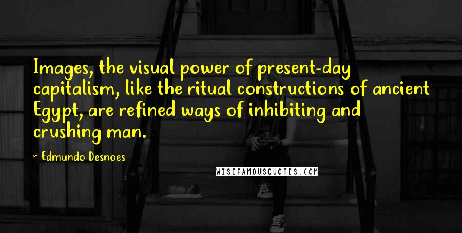 Edmundo Desnoes Quotes: Images, the visual power of present-day capitalism, like the ritual constructions of ancient Egypt, are refined ways of inhibiting and crushing man.