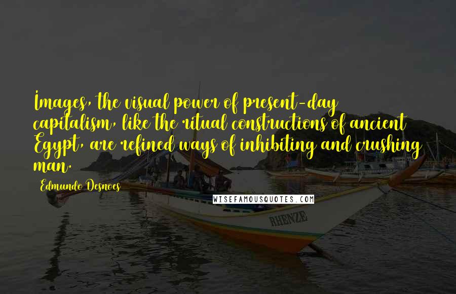 Edmundo Desnoes Quotes: Images, the visual power of present-day capitalism, like the ritual constructions of ancient Egypt, are refined ways of inhibiting and crushing man.