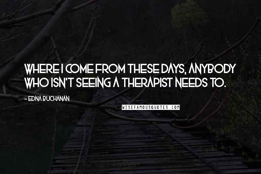 Edna Buchanan Quotes: Where I come from these days, anybody who isn't seeing a therapist needs to.