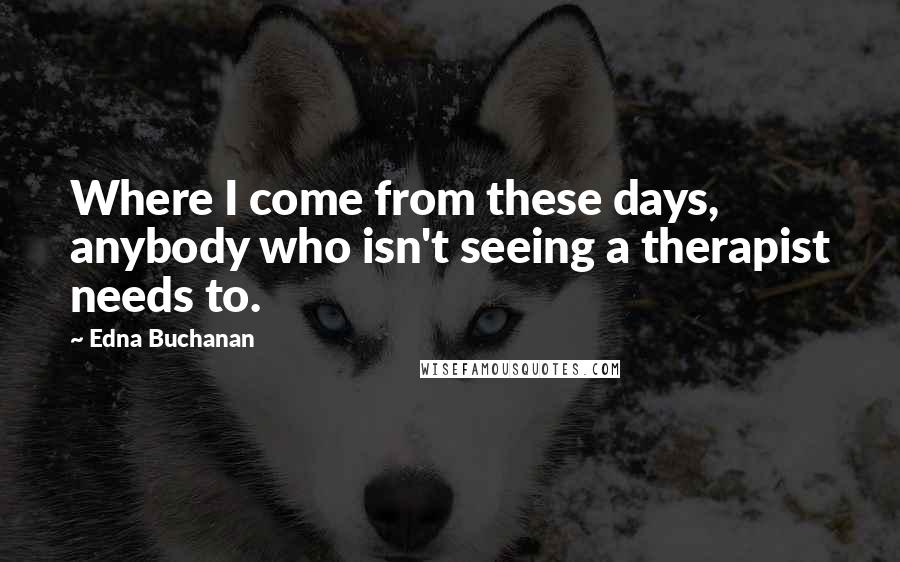 Edna Buchanan Quotes: Where I come from these days, anybody who isn't seeing a therapist needs to.