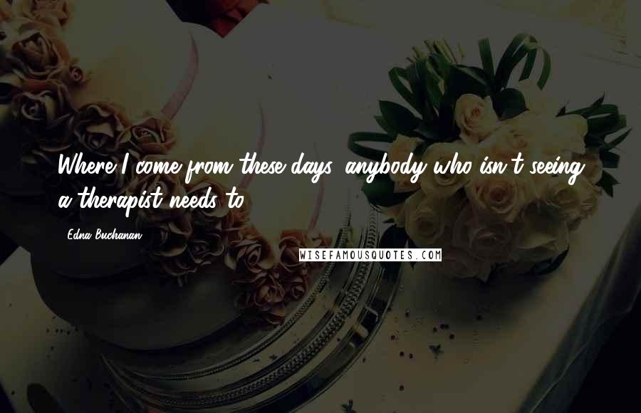 Edna Buchanan Quotes: Where I come from these days, anybody who isn't seeing a therapist needs to.