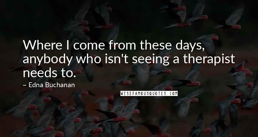 Edna Buchanan Quotes: Where I come from these days, anybody who isn't seeing a therapist needs to.