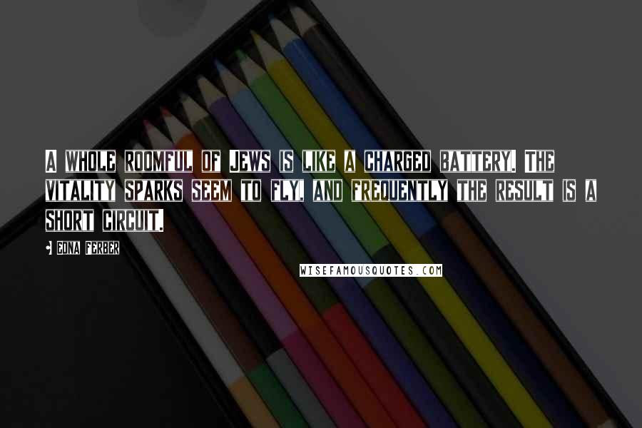 Edna Ferber Quotes: A whole roomful of Jews is like a charged battery. The vitality sparks seem to fly, and frequently the result is a short circuit.