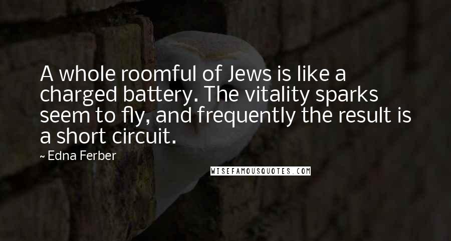 Edna Ferber Quotes: A whole roomful of Jews is like a charged battery. The vitality sparks seem to fly, and frequently the result is a short circuit.