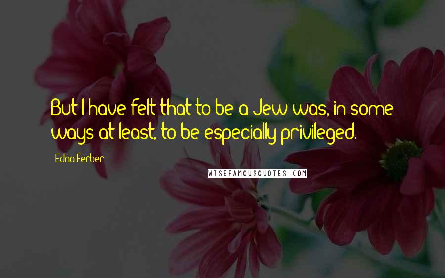 Edna Ferber Quotes: But I have felt that to be a Jew was, in some ways at least, to be especially privileged.