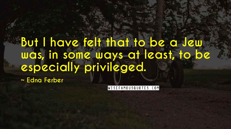 Edna Ferber Quotes: But I have felt that to be a Jew was, in some ways at least, to be especially privileged.