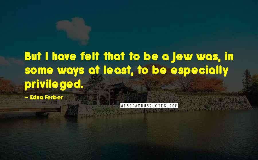 Edna Ferber Quotes: But I have felt that to be a Jew was, in some ways at least, to be especially privileged.