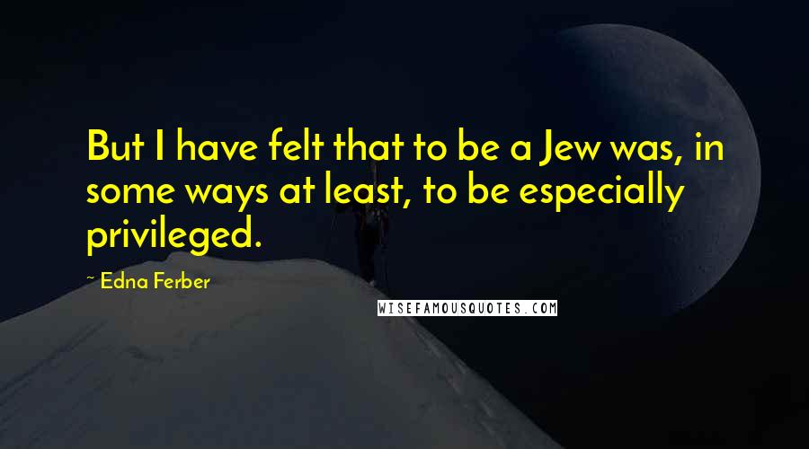 Edna Ferber Quotes: But I have felt that to be a Jew was, in some ways at least, to be especially privileged.