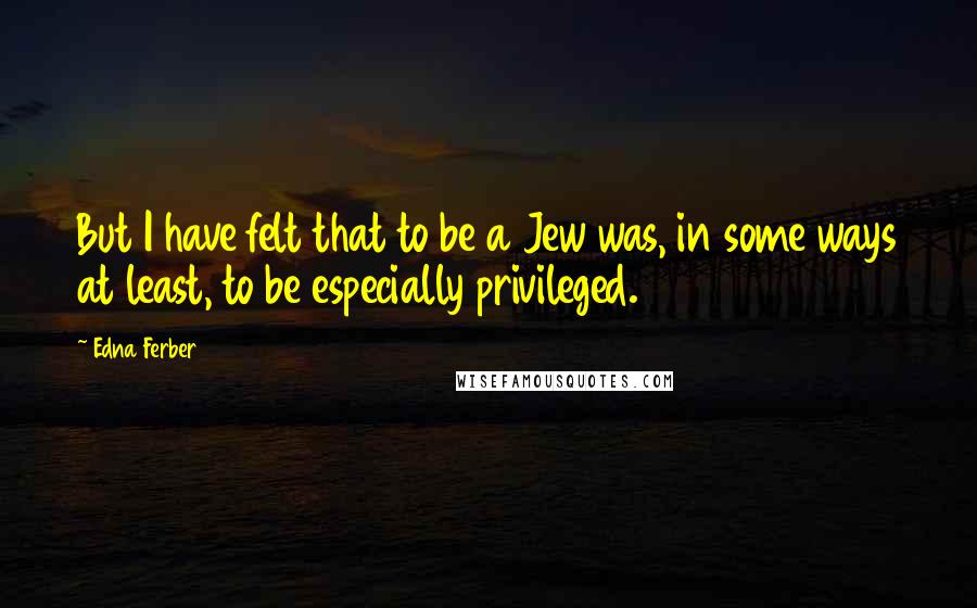 Edna Ferber Quotes: But I have felt that to be a Jew was, in some ways at least, to be especially privileged.