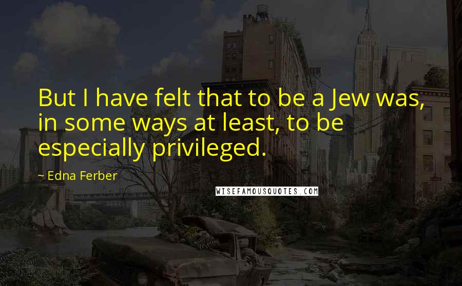 Edna Ferber Quotes: But I have felt that to be a Jew was, in some ways at least, to be especially privileged.