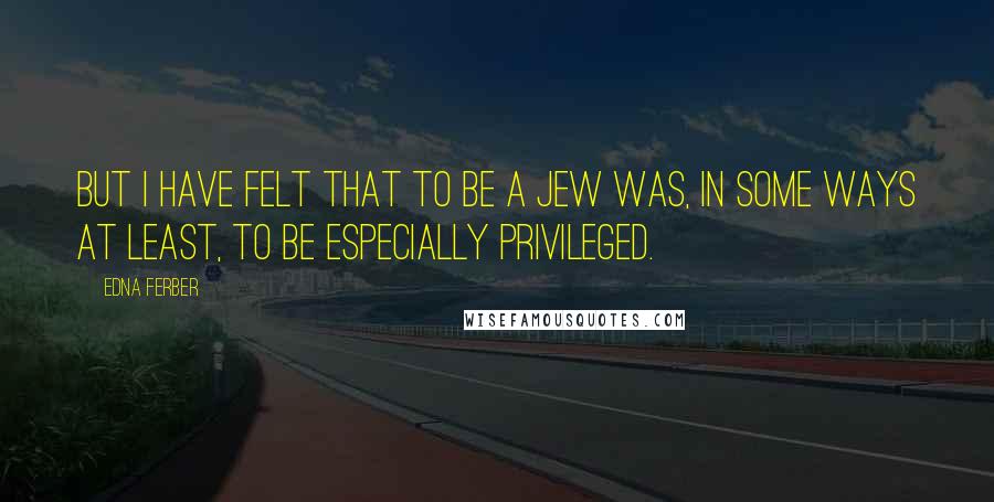 Edna Ferber Quotes: But I have felt that to be a Jew was, in some ways at least, to be especially privileged.