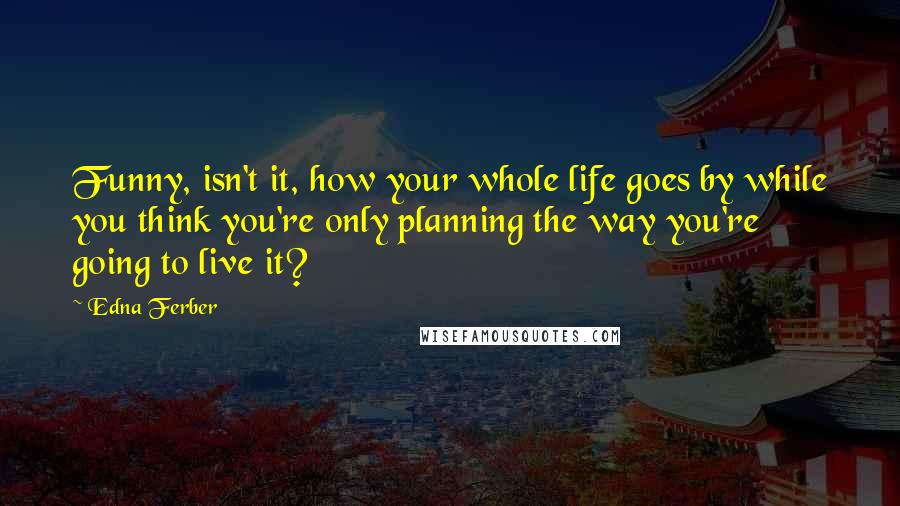 Edna Ferber Quotes: Funny, isn't it, how your whole life goes by while you think you're only planning the way you're going to live it?