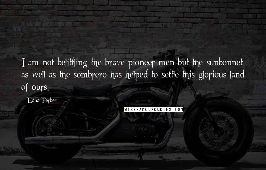 Edna Ferber Quotes: I am not belittling the brave pioneer men but the sunbonnet as well as the sombrero has helped to settle this glorious land of ours.