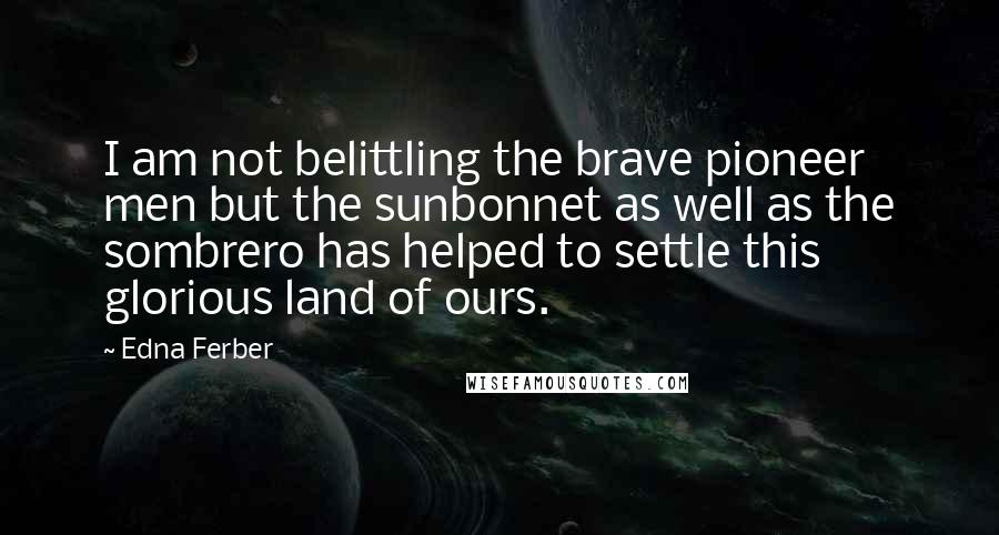 Edna Ferber Quotes: I am not belittling the brave pioneer men but the sunbonnet as well as the sombrero has helped to settle this glorious land of ours.