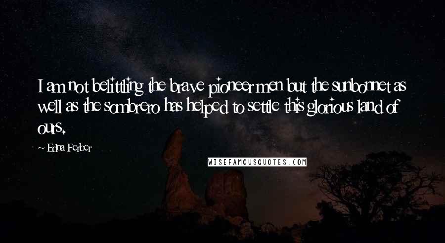 Edna Ferber Quotes: I am not belittling the brave pioneer men but the sunbonnet as well as the sombrero has helped to settle this glorious land of ours.