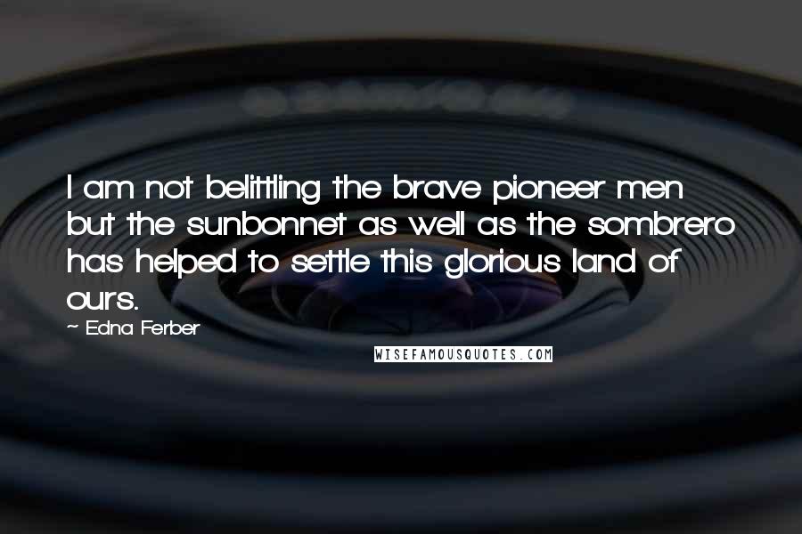 Edna Ferber Quotes: I am not belittling the brave pioneer men but the sunbonnet as well as the sombrero has helped to settle this glorious land of ours.