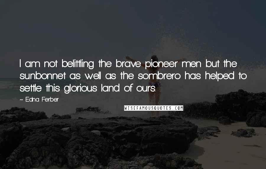 Edna Ferber Quotes: I am not belittling the brave pioneer men but the sunbonnet as well as the sombrero has helped to settle this glorious land of ours.