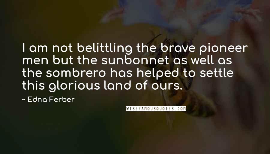 Edna Ferber Quotes: I am not belittling the brave pioneer men but the sunbonnet as well as the sombrero has helped to settle this glorious land of ours.