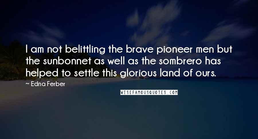 Edna Ferber Quotes: I am not belittling the brave pioneer men but the sunbonnet as well as the sombrero has helped to settle this glorious land of ours.