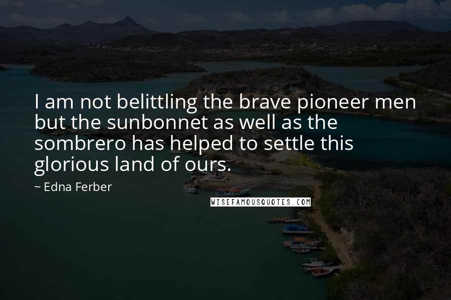 Edna Ferber Quotes: I am not belittling the brave pioneer men but the sunbonnet as well as the sombrero has helped to settle this glorious land of ours.