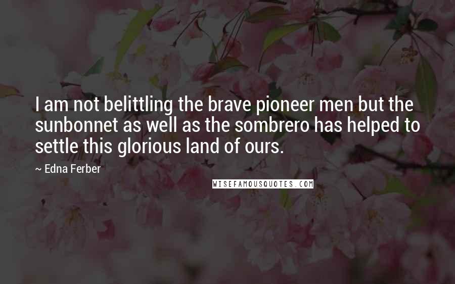 Edna Ferber Quotes: I am not belittling the brave pioneer men but the sunbonnet as well as the sombrero has helped to settle this glorious land of ours.