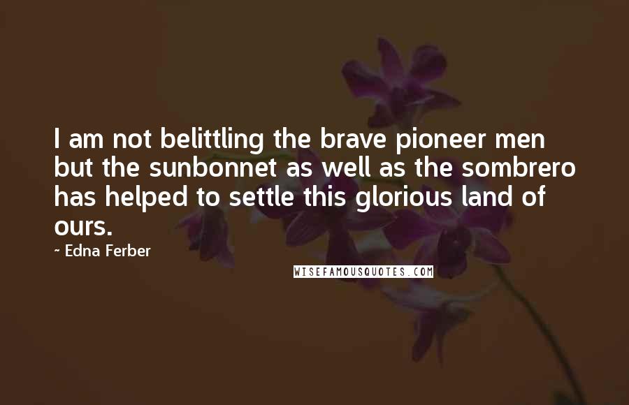 Edna Ferber Quotes: I am not belittling the brave pioneer men but the sunbonnet as well as the sombrero has helped to settle this glorious land of ours.