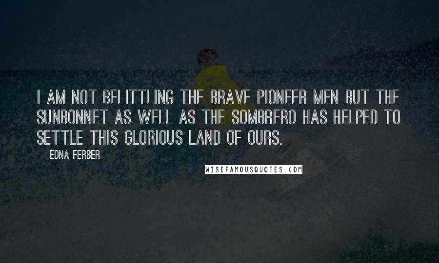 Edna Ferber Quotes: I am not belittling the brave pioneer men but the sunbonnet as well as the sombrero has helped to settle this glorious land of ours.