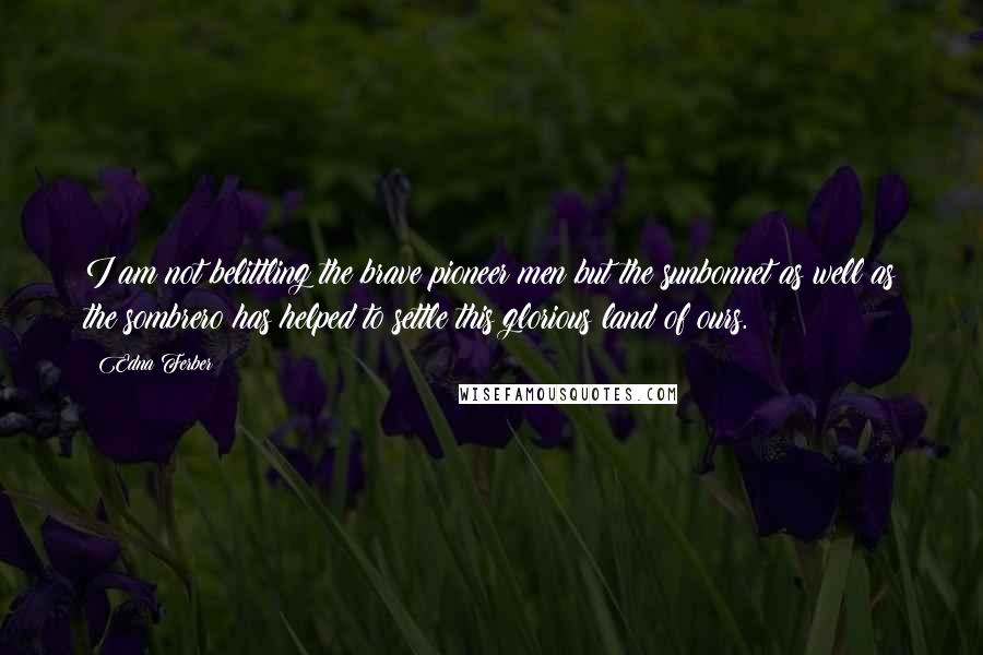 Edna Ferber Quotes: I am not belittling the brave pioneer men but the sunbonnet as well as the sombrero has helped to settle this glorious land of ours.