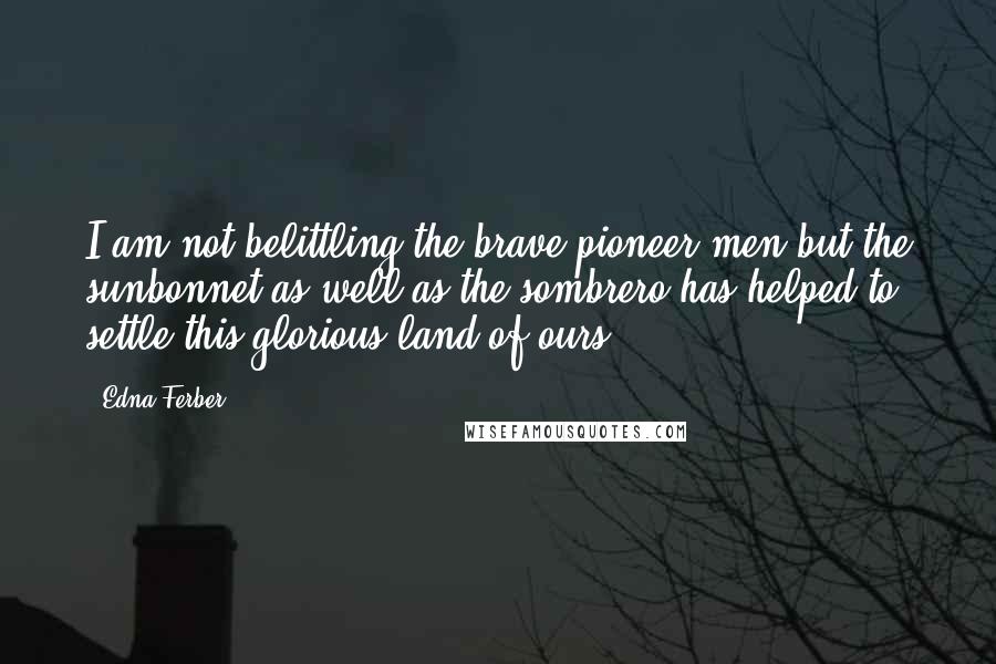 Edna Ferber Quotes: I am not belittling the brave pioneer men but the sunbonnet as well as the sombrero has helped to settle this glorious land of ours.