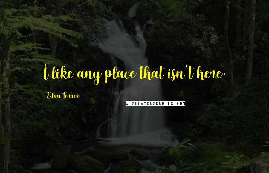 Edna Ferber Quotes: I like any place that isn't here.