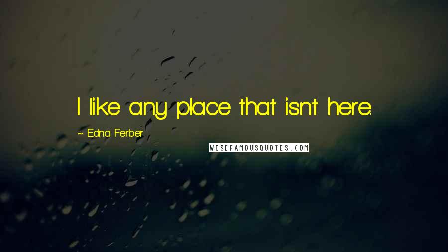 Edna Ferber Quotes: I like any place that isn't here.