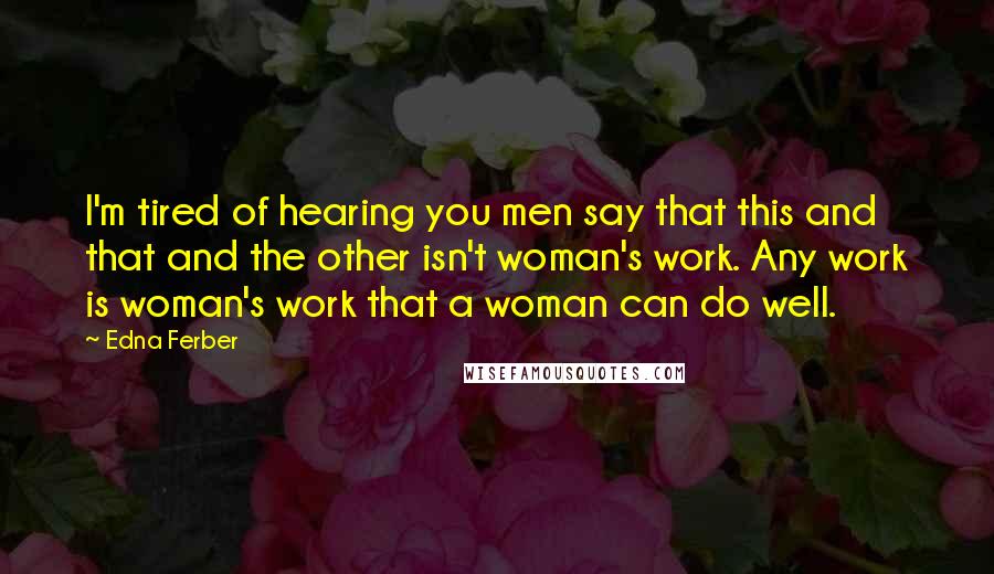 Edna Ferber Quotes: I'm tired of hearing you men say that this and that and the other isn't woman's work. Any work is woman's work that a woman can do well.