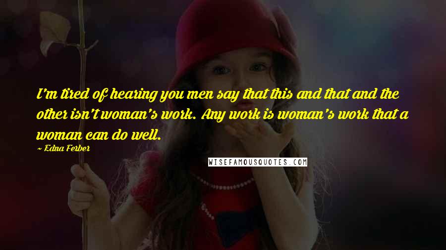 Edna Ferber Quotes: I'm tired of hearing you men say that this and that and the other isn't woman's work. Any work is woman's work that a woman can do well.