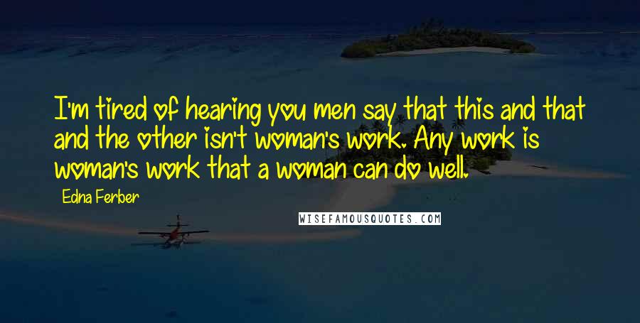 Edna Ferber Quotes: I'm tired of hearing you men say that this and that and the other isn't woman's work. Any work is woman's work that a woman can do well.