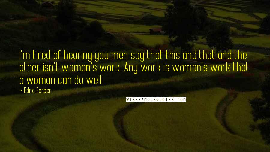 Edna Ferber Quotes: I'm tired of hearing you men say that this and that and the other isn't woman's work. Any work is woman's work that a woman can do well.