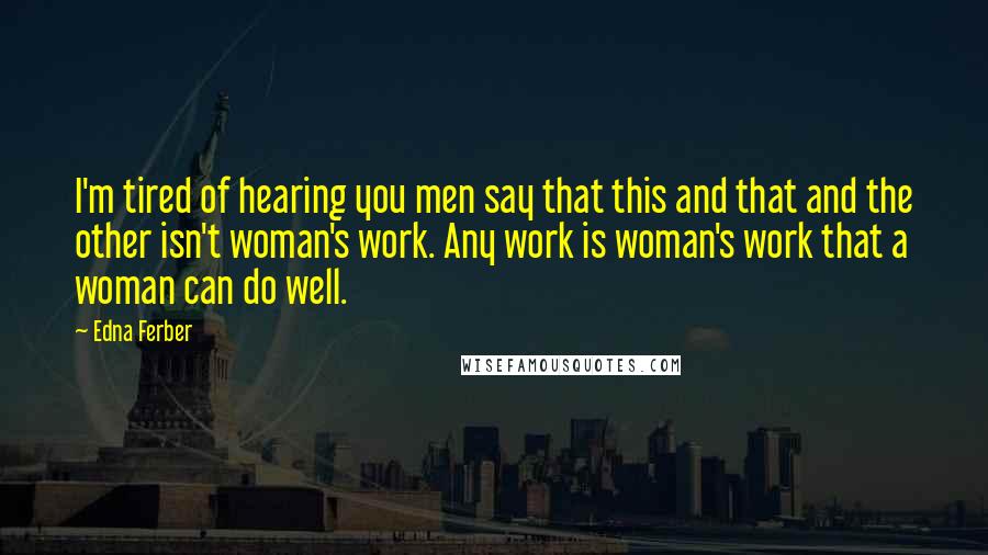 Edna Ferber Quotes: I'm tired of hearing you men say that this and that and the other isn't woman's work. Any work is woman's work that a woman can do well.