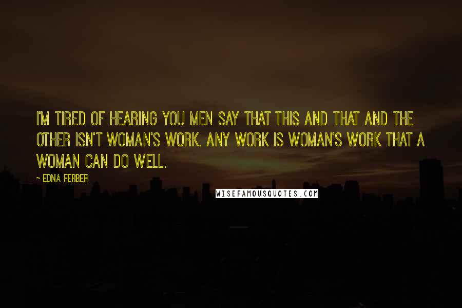 Edna Ferber Quotes: I'm tired of hearing you men say that this and that and the other isn't woman's work. Any work is woman's work that a woman can do well.