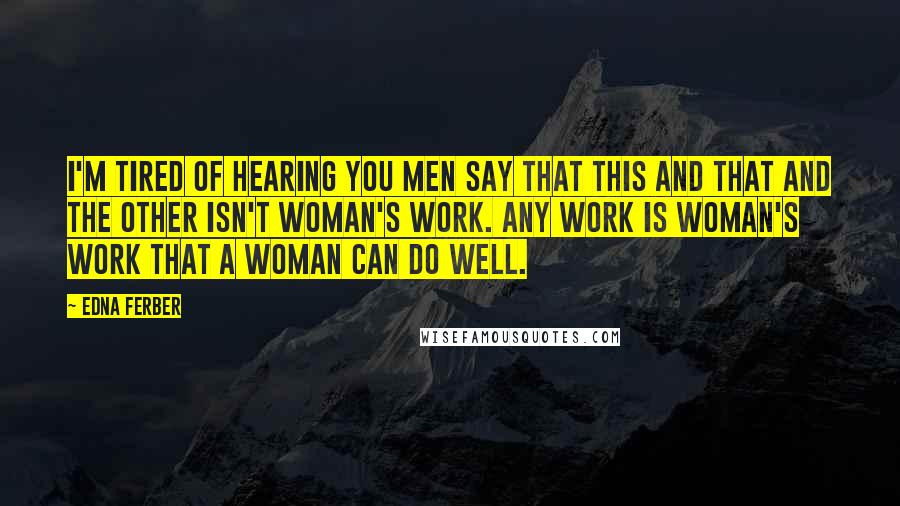 Edna Ferber Quotes: I'm tired of hearing you men say that this and that and the other isn't woman's work. Any work is woman's work that a woman can do well.