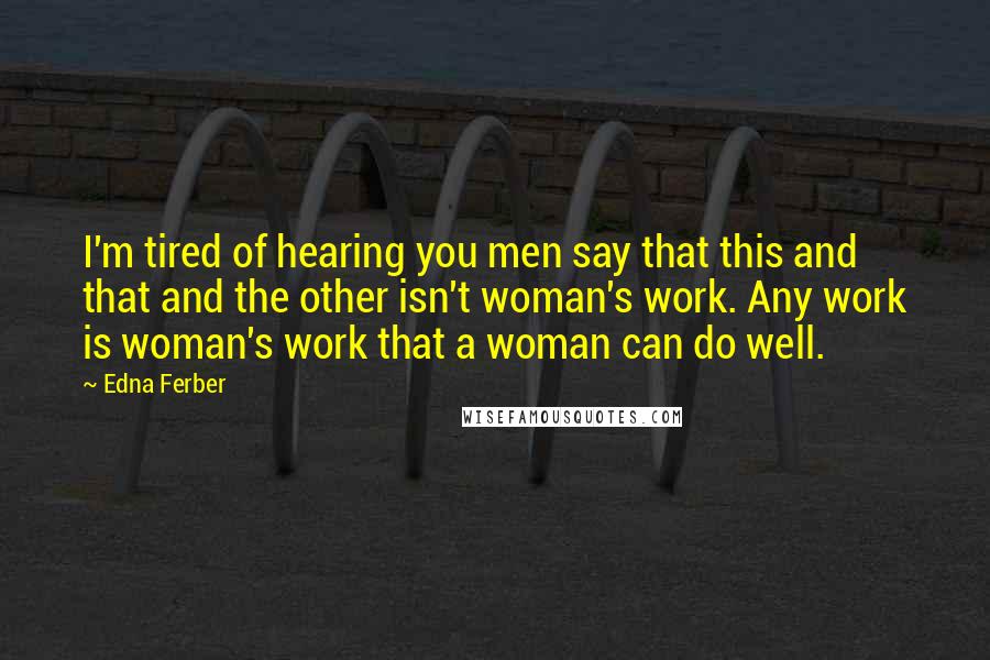Edna Ferber Quotes: I'm tired of hearing you men say that this and that and the other isn't woman's work. Any work is woman's work that a woman can do well.